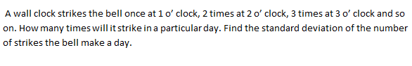 A wall clock strikes the bell once at 1o' clock, 2 times at 2 o' clock, 3 times at 3 o' clock and so
on. How many times will it strike in a particular day. Find the standard deviation of the number
of strikes the bell make a day.
