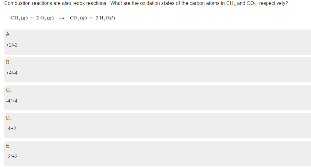 Combustion reactions are also redox reactions. What are the oxidation states of the carbon atoms in CH4 and CO2, respectively?
CH,(g) + 2 O,(g)
CO,(g) + 2 H,O1)
->
A.
+2/-2
В.
+4/-4
C.
-4/+4
D.
-4+2
E.
-2/+2
