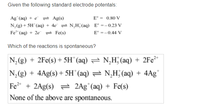 Given the following standard electrode potentals:
Ag°(aq) + e = Ag(s)
E° = 0.80 V
N,(g) + 5H¨(aq) + 4e¯ = N,H;(aq) E° =-0.23 V
Fe* (aq) + 2e = Fe(s)
E° =-0.44 V
Which of the reactions is spontaneous?
N,(g) + 2Fe(s) + 5H¨(aq) = N,H (aq) + 2Fe²*
N,(g) + 4Ag(s) + 5H¨(aq) = N‚H; (aq) + 4Ag*
Fe* + 2Ag(s) 2 2Ag*(aq) + Fe(s)
None of the above are spontaneous.
