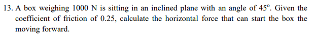 13. A box weighing 1000 N is sitting in an inclined plane with an angle of 45°. Given the
coefficient of friction of 0.25, calculate the horizontal force that can start the box the
moving forward.
