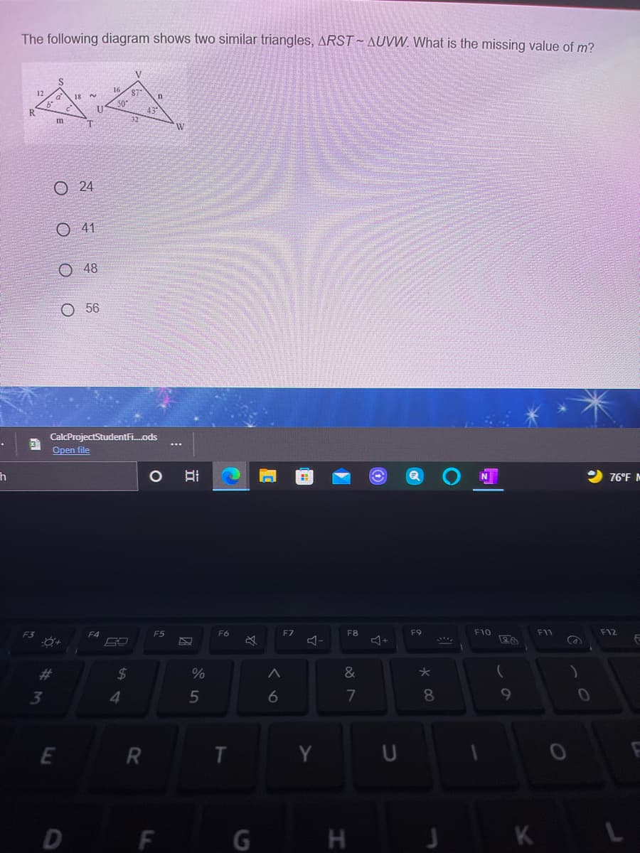 The following diagram shows two similar triangles, ARST- AUVW. What is the missing value of m?
V
16
18
2.
87
43.
32
R
m
O 24
O 41
O 48
O 56
CalcProjectStudentFi.ods
Open file
76°F M
F4
F5
F6
F7
F8
F9
F10
F11
F12
#3
$4
&
3
4
6
7
8.
E
R
U
D F
G H
J K L
O O O
