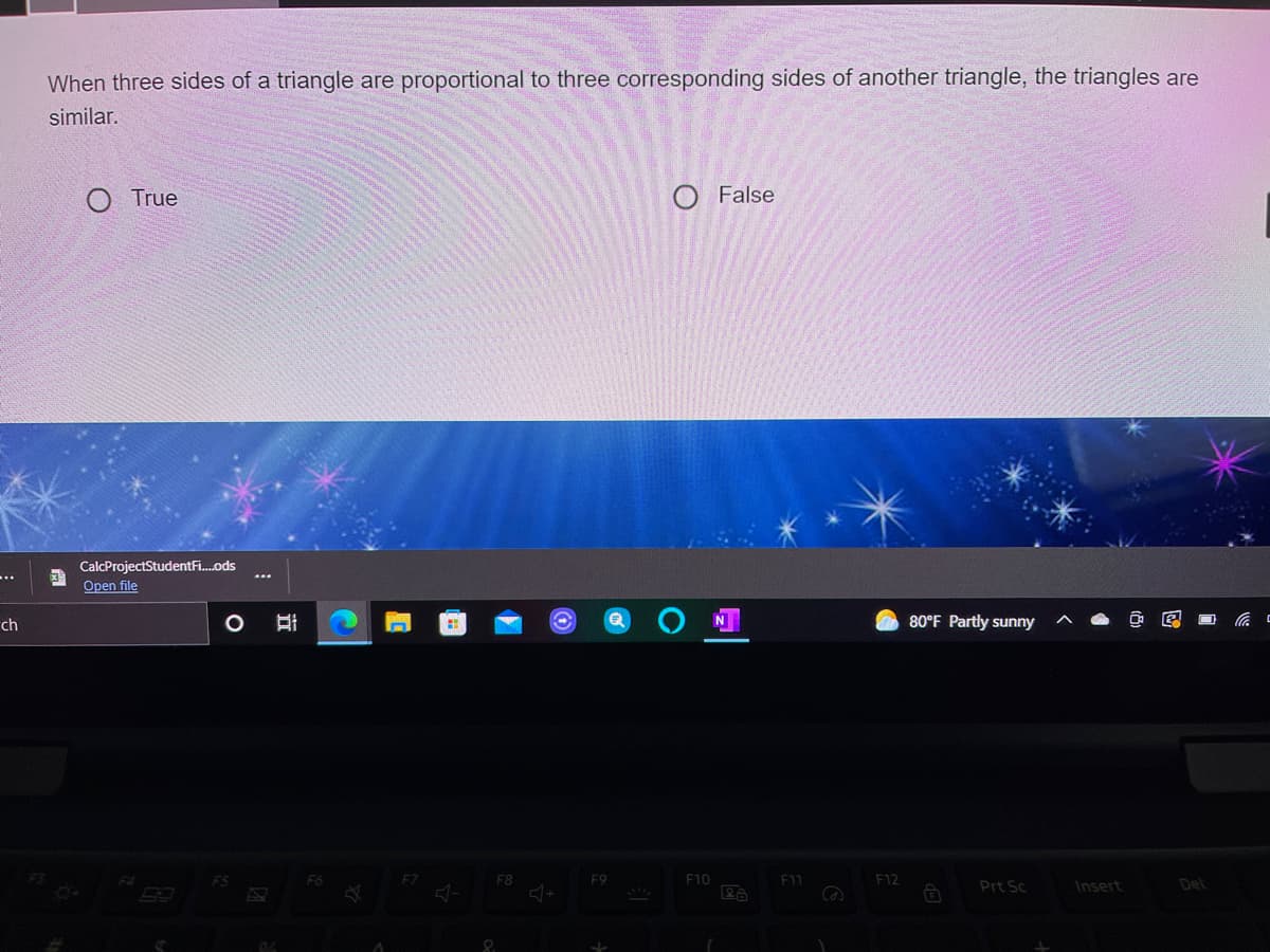 When three sides of a triangle are proportional to three corresponding sides of another triangle, the triangles are
similar.
O True
O False
CalcProjectStudentFi.ods
...
Open file
ch
80°F Partly sunny
ES
F8
F9
F10
E11
E12
Prt Sc
Insert
Del
