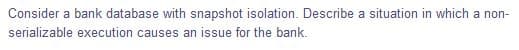 Consider a bank database with snapshot isolation. Describe a situation in which a non-
serializable execution causes an issue for the bank.
