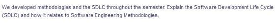 We developed methodologies and the SDLC throughout the semester. Explain the Software Development Life Cycle
(SDLC) and how it relates to Software Engineering Methodologies.
