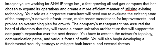 Imagine you're working for SNHUEnergy Inc., a fast growing oil and gas company that has
chosen to expand its operations and create a more efficient manner of utilising existing
technology. Your role as a corporate consultant will need you to evaluate the existing state
of the company's network infrastructure, make recommendations for improvements, and
provide an overarching plan for growth. The company's management has assured the
board of directors that they will create a communication architecture that will support the
company's expansion over the next decade. You have to assess the network's topology,
communication paths, and various forms of traffic. You will also begin developing a
fundamental security strategy to mitigate both internal and external threats