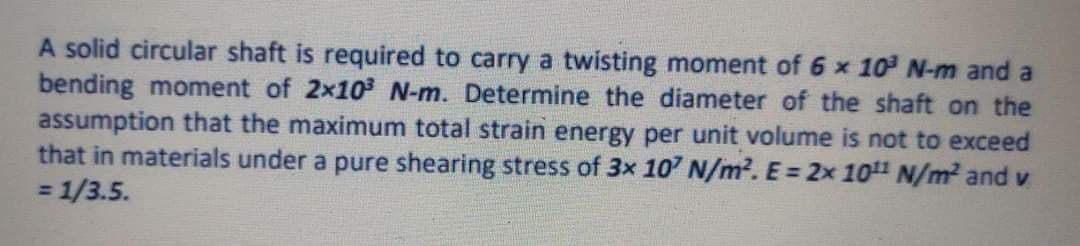 A solid circular shaft is required to carry a twisting moment of 6 x 10 N-m and a
bending moment of 2x10 N-m. Determine the diameter of the shaft on the
assumption that the maximum total strain energy per unit volume is not to exceed
that in materials under a pure shearing stress of 3x 107 N/m?. E = 2x 10 N/m² and v
= 1/3.5.
%3D
