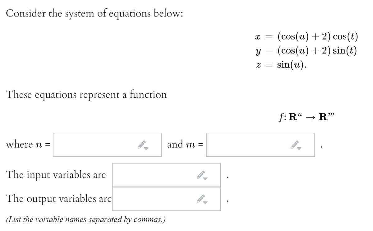 Consider the system of equations below:
и 3D (cos(u) + 2) сos(t)
y = (cos(u) + 2) sin(t)
z = sin(u).
These equations represent a function
f: R" → Rm
where n =
and m
The input variables are
The output variables are
(List the variable names separated by commas.)
