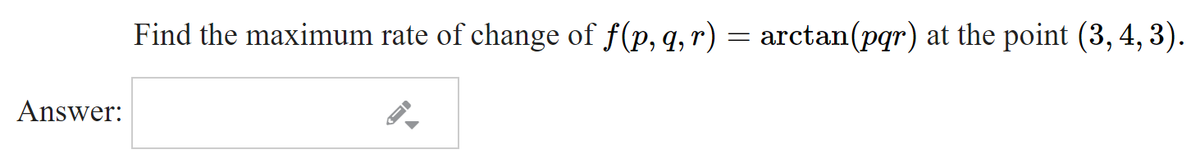 Find the maximum rate of change of f(p, q,r) = arctan(pqr) at the point (3, 4, 3).
Answer:
