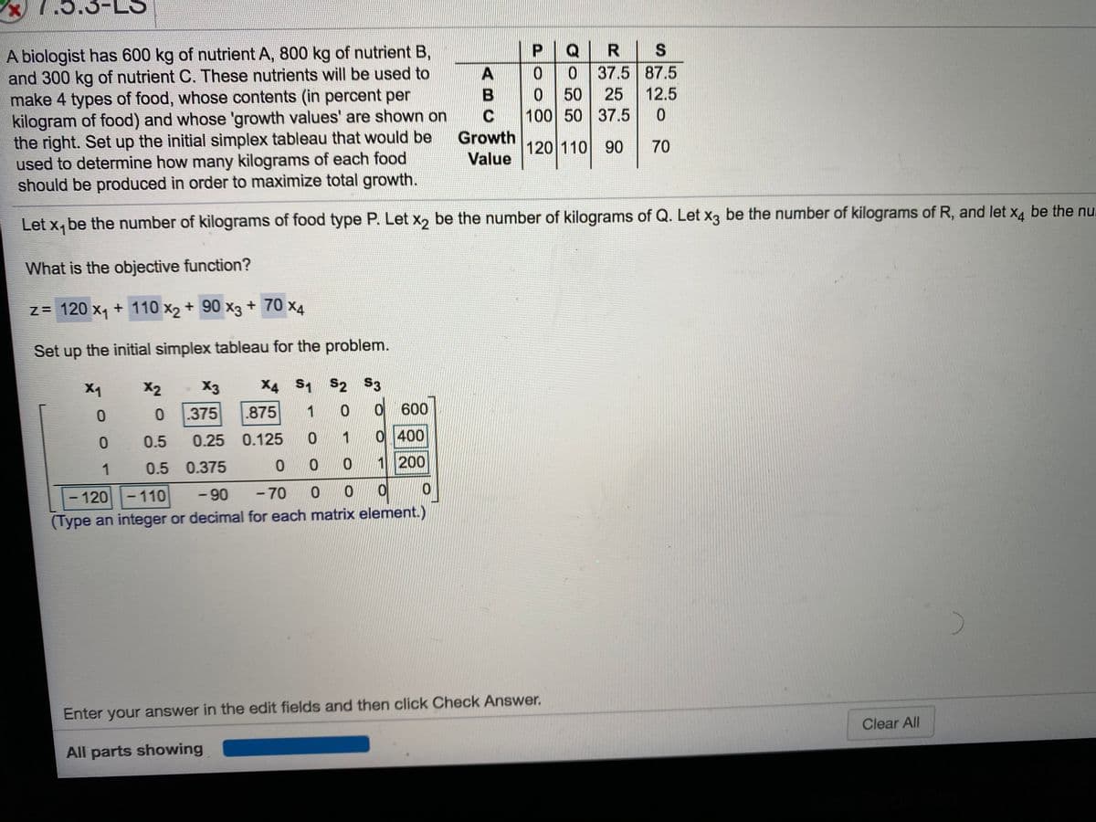 .5.3-
P|Q|R
0 37.5 87.5
A biologist has 600 kg of nutrient A, 800 kg of nutrient B,
and 300 kg of nutrient C. These nutrients will be used to
make 4 types of food, whose contents (in percent per
kilogram of food) and whose 'growth values' are shown on
the right. Set up the initial simplex tableau that would be
used to determine how many kilograms of each food
should be produced in order to maximize total growth.
0.
50
25
12.5
100 50 37.5
Growth
120 110 90
70
Value
Let x, be the number of kilograms of food type P. Let x, be the number of kilograms of Q. Let x3 be the number of kilograms of R, and let x4 be the nul
What is the objective function?
z = 120 x, + 110 x2 + 90 x3 + 70 x4
Set up the initial simplex tableau for the problem.
X1
X2
X3
X4 S1 S2 S3
.375
.875
0 600
0.5
0.25 0.125
1
0 400
1
0.5 0.375
0 0 0
1 200
- 120-110
- 90
-70
-
(Type an integer or decimal for each matrix element.)
Enter your answer in the edit fields and then click Check Answer.
Clear All
All parts showing
ABC
