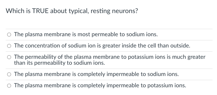 Which is TRUE about typical, resting neurons?
O The plasma membrane is most permeable to sodium ions.
O The concentration of sodium ion is greater inside the cell than outside.
O The permeability of the plasma membrane to potassium ions is much greater
than its permeability to sodium ions.
O The plasma membrane is completely impermeable to sodium ions.
O The plasma membrane is completely impermeable to potassium ions.