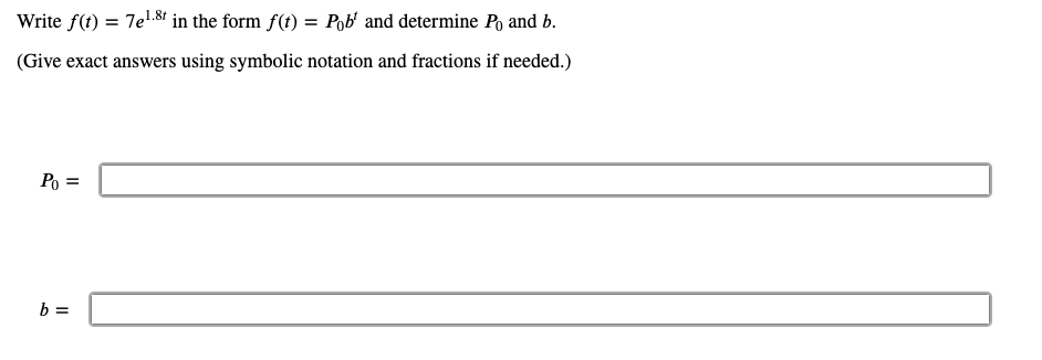 Write f(t) = 7e.8t in the form f(t) = Pob' and determine Po and b.
(Give exact answers using symbolic notation and fractions if needed.)
Po =
b =
