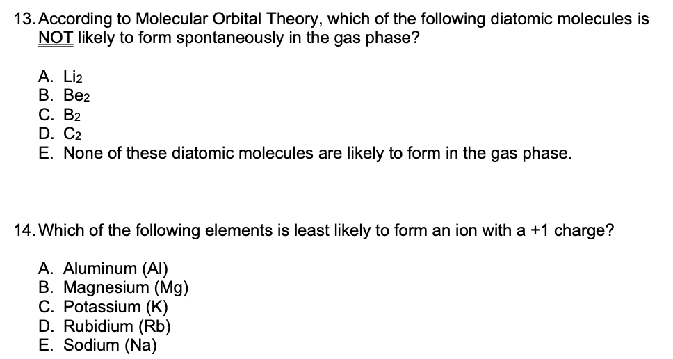 13. According to Molecular Orbital Theory, which of the following diatomic molecules is
NOT likely to form spontaneously in the gas phase?
A. Liz
В. Ве2
С. В2
D. C2
E. None of these diatomic molecules are likely to form in the gas phase.
14. Which of the following elements is least likely to form an ion with a +1 charge?
A. Aluminum (AI)
B. Magnesium (Mg)
C. Potassium (K)
D. Rubidium (Rb)
E. Sodium (Na)
