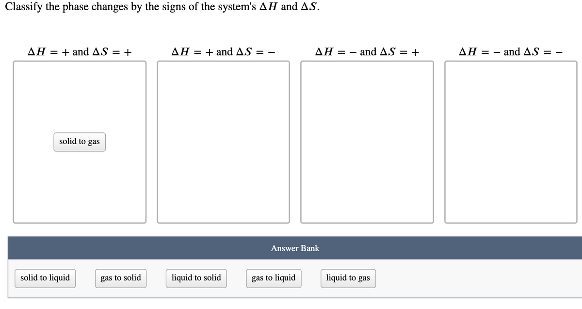 Classify the phase changes by the signs of the system's AH and AS.
ΔΗ:
+ and AS
ΔΗ.
= + and AS
ΔΗ:
and AS = +
ΔΗ
- and AS :
= +
= -
solid to gas
Answer Bank
solid to liquid
gas to solid
liquid to solid
gas to liquid
liquid to gas
II
