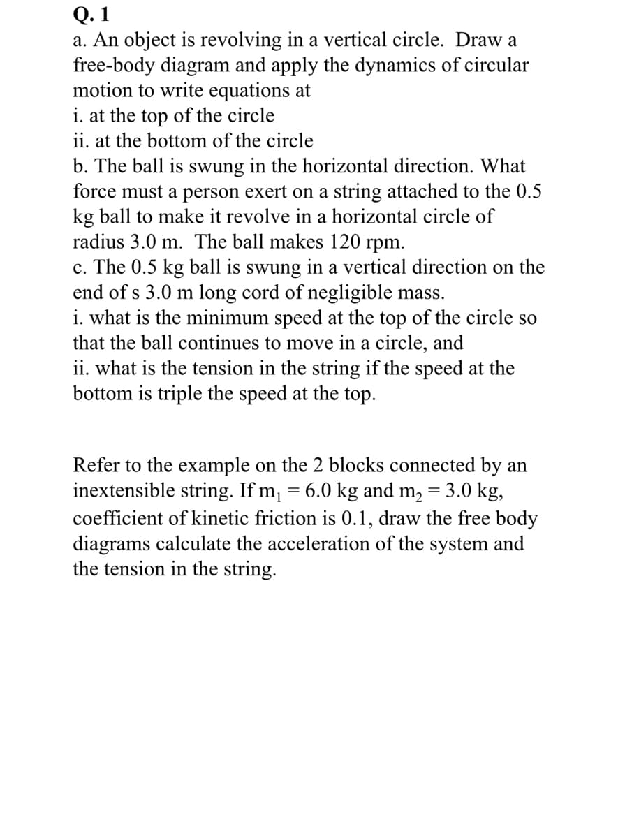 Q.1
a. An object is revolving in a vertical circle. Draw a
free-body diagram and apply the dynamics of circular
motion to write equations at
i. at the top of the circle
ii. at the bottom of the circle
b. The ball is swung in the horizontal direction. What
force must a person exert on a string attached to the 0.5
kg ball to make it revolve in a horizontal circle of
radius 3.0 m. The ball makes 120 rpm.
c. The 0.5 kg ball is swung in a vertical direction on the
end of s 3.0 m long cord of negligible mass.
i. what is the minimum speed at the top of the circle so
that the ball continues to move in a circle, and
ii. what is the tension in the string if the speed at the
bottom is triple the speed at the top.
Refer to the example on the 2 blocks connected by an
inextensible string. If m₁ = 6.0 kg and m₂ = 3.0 kg,
coefficient of kinetic friction is 0.1, draw the free body
diagrams calculate the acceleration of the system and
the tension in the string.