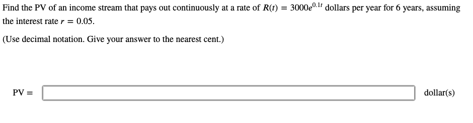 Find the PV of an income stream that pays out continuously at a rate of R(t) = 3000e0.1f dollars per year for 6 years, assuming
the interest rate r = 0.05.
(Use decimal notation. Give your answer to the nearest cent.)
PV =
dollar(s)
