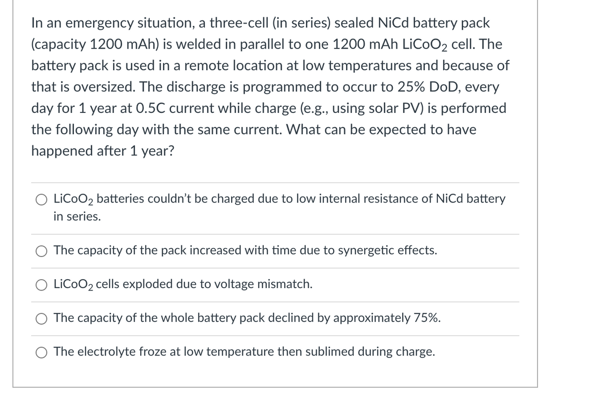 In an emergency situation, a three-cell (in series) sealed Nicd battery pack
(capacity 1200 mAh) is welded in parallel to one 1200 mAh LICOO2 cell. The
battery pack is used in a remote location at low temperatures and because of
that is oversized. The discharge is programmed to occur to 25% DoD, every
day for 1 year at 0.5C current while charge (e.g., using solar PV) is performed
the following day with the same current. What can be expected to have
happened after 1 year?
LiCoO2 batteries couldn't be charged due to low internal resistance of NiCd battery
in series.
The capacity of the pack increased with time due to synergetic effects.
O LiCoO2 cells exploded due to voltage mismatch.
The capacity of the whole battery pack declined by approximately 75%.
The electrolyte froze at low temperature then sublimed during charge.
