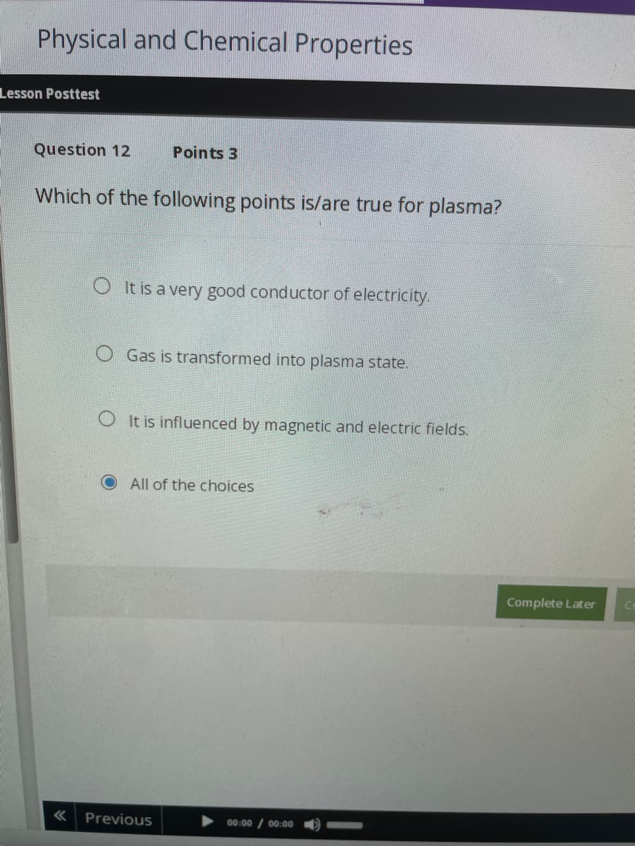 Physical and Chemical Properties
Lesson Posttest
Question 12
Which of the following points is/are true for plasma?
«
Points 3
O It is a very good conductor of electricity.
OGas is transformed into plasma state.
OIt is influenced by magnetic and electric fields.
All of the choices
Previous
00:00 00:00
Complete Later
Ce