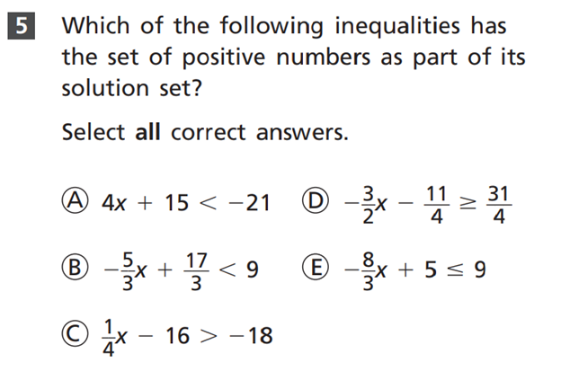 5 Which of the following inequalities has
the set of positive numbers as part of its
solution set?
Select all correct answers.
А 4х + 15 < -21
31
4
-
4
® -x + 7 < 9
E -x + 5 < 9
3
© x -
16 > - 18
|
