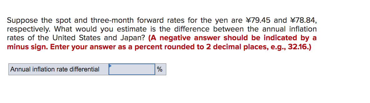 Suppose the spot and three-month forward rates for the yen are ¥79.45 and ¥78.84,
respectively. What would you estimate is the difference between the annual inflation
rates of the United States and Japan? (A negative answer should be indicated by a
minus sign. Enter your answer as a percent rounded to 2 decimal places, e.g., 32.16.)
Annual inflation rate differential
%