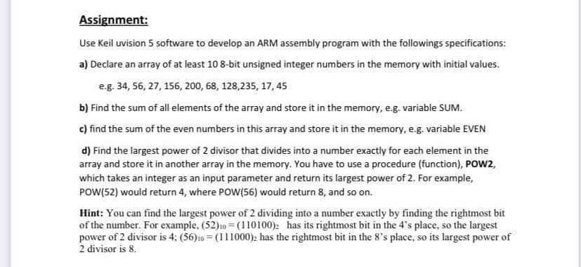 Assignment:
Use Keil uvision 5 software to develop an ARM assembly program with the followings specifications:
a) Declare an array of at least 10 8-bit unsigned integer numbers in the memory with initial values.
e.g. 34, 56, 27, 156, 200, 68, 128,235, 17,45
b) Find the sum of all elements of the array and store it in the memory, e.g. variable SUM.
c) find the sum of the even numbers in this array and store it in the memory, e.g. variable EVEN
d) Find the largest power of 2 divisor that divides into a number exactly for each element in the
array and store it in another array in the memory. You have to use a procedure (function), POW2,
which takes an integer as an input parameter and return its largest power of 2. For example,
POW(52) would return 4, where POW(56) would return 8, and so on.
Hint: You can find the largest power of 2 dividing into a number exactly by finding the rightmost bit
of the number. For example, (52)10 (110100): has its rightmost bit in the 4's place, so the largest
power of 2 divisor is 4: (56)=(111000): has the rightmost bit in the 8's place, so its largest power of
2 divisor is 8.