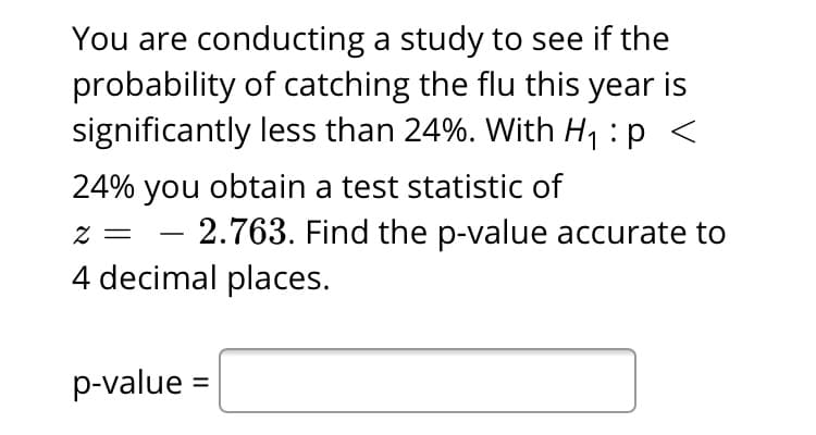 You are conducting a study to see if the
probability of catching the flu this year is
significantly less than 24%. With H : p <
24% you obtain a test statistic of
= Z
2.763. Find the p-value accurate to
-
4 decimal places.
p-value
