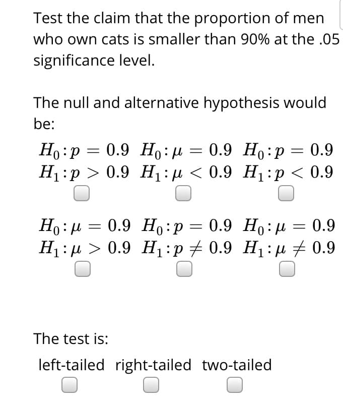 Test the claim that the proportion of men
who own cats is smaller than 90% at the .05
significance level.
The null and alternative hypothesis would
be:
Ho:P
H1:p > 0.9 H:µ < 0.9 H1:p < 0.9
0.9 Но: д — 0.9 Но:р — 0.9
Но: и 3 0.9 Но : р — 0.9 Но:д
0.9 Ho: u
0.9
H1 : µ > 0.9 H1:p+ 0.9 H1:u # 0.9
The test is:
left-tailed right-tailed two-tailed
