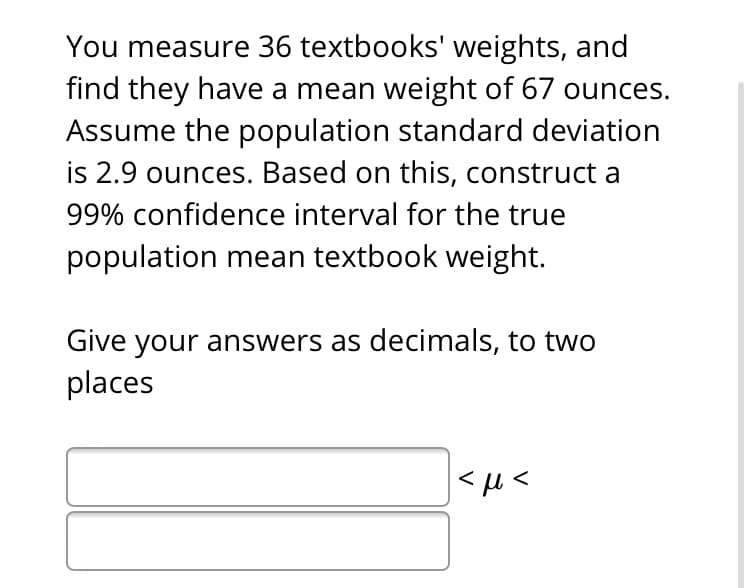 You measure 36 textbooks' weights, and
find they have a mean weight of 67 ounces.
Assume the population standard deviation
is 2.9 ounces. Based on this, construct a
99% confidence interval for the true
population mean textbook weight.
Give your answers as decimals, to two
places
|<µ<
