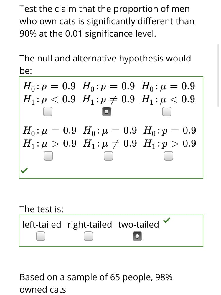 Test the claim that the proportion of men
who own cats is significantly different than
90% at the 0.01 significance level.
The null and alternative hypothesis would
be:
Но : р — 0.9 Но: р
Н:р < 0.9 Н,:р+0.9 Hi:n< 0.9
0.9 Ho: µ = 0.9
Ho: u
0.9 Но:и
0.9 Но: р — 0.9
Н:р > 0.9 Н,:р + 0.9 Hi:р> 0.9
The test is:
left-tailed right-tailed two-tailed
Based on a sample of 65 people, 98%
owned cats
