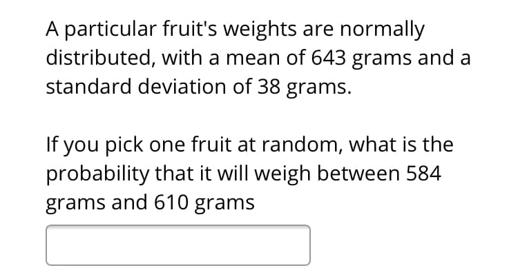 A particular fruit's weights are normally
distributed, with a mean of 643 grams and a
standard deviation of 38 grams.
If you pick one fruit at random, what is the
probability that it will weigh between 584
grams and 610 grams
