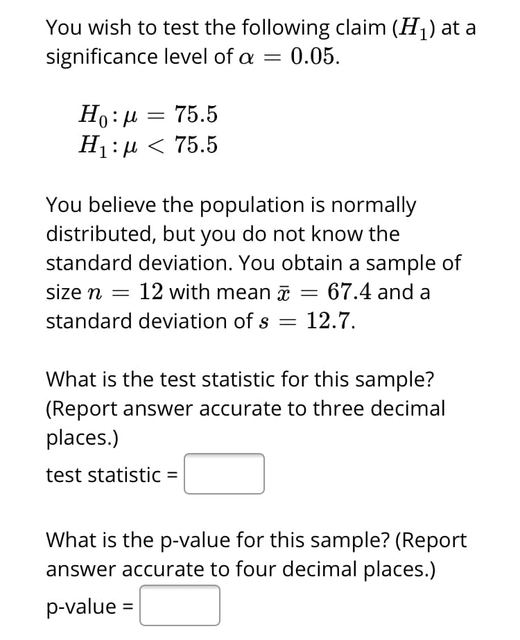 You wish to test the following claim (H1) at a
significance level of a =
0.05.
Ho:µ = 75.5
H1:µ < 75.5
You believe the population is normally
distributed, but you do not know the
standard deviation. You obtain a sample of
size n =
12 with mean = 67.4 and a
standard deviation of s = 12.7.
What is the test statistic for this sample?
(Report answer accurate to three decimal
places.)
test statistic =
What is the p-value for this sample? (Report
answer accurate to four decimal places.)
p-value =
%|
