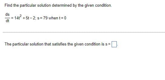 Find the particular solution determined by the given condition.
ds
dt
=
14t² +5t-2; s= 79 when t = 0
The particular solution that satisfies the given condition is s =