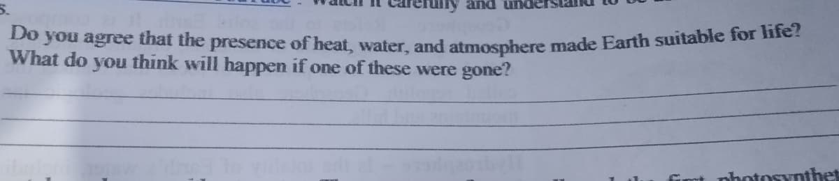 and ur
Do you agree that the presence of heat, water, and atmosphere made Earth suitable for e.
What do you think will happen if one of these were gone?
nhotosynthet
