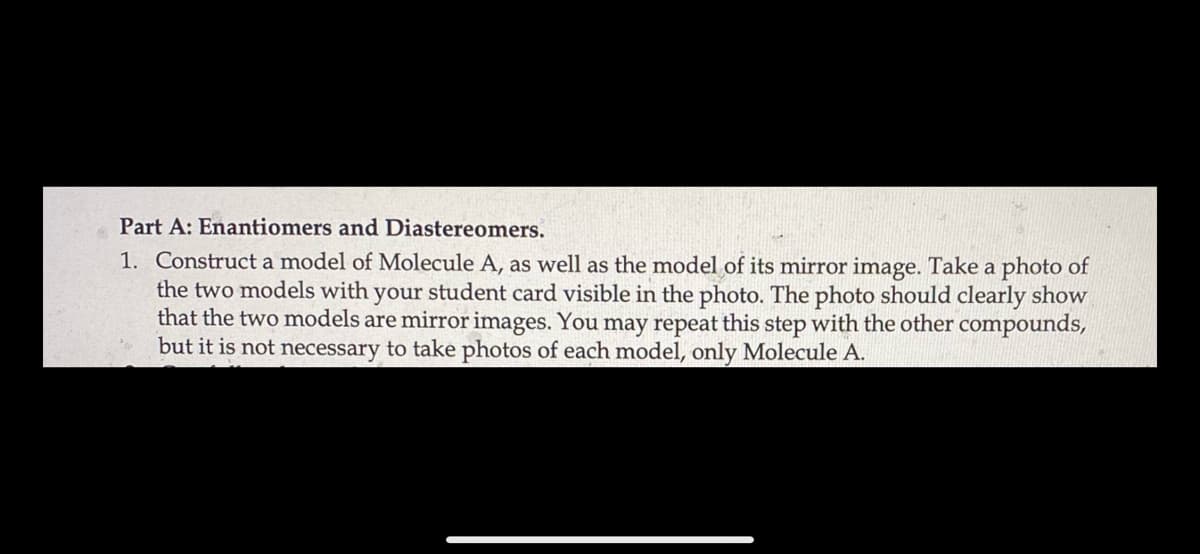 Part A: Enantiomers and Diastereomers.
1. Construct a model of Molecule A, as well as the model of its mirror image. Take a photo of
the two models with your student card visible in the photo. The photo should clearly show
that the two models are mirror images. You may repeat this step with the other compounds,
but it is not necessary to take photos of each model, only Molecule A.
