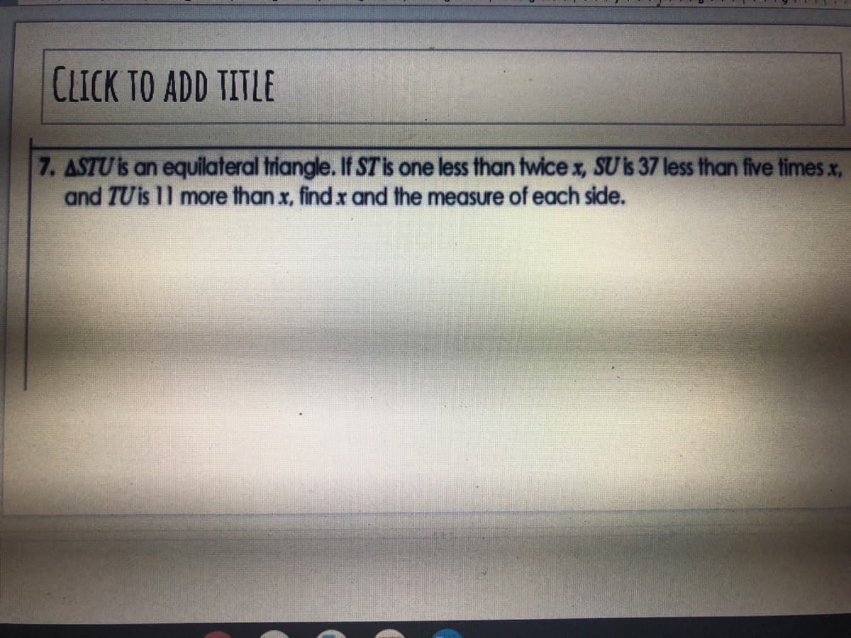 CLICK TO ADD TITLE
7. ASTU is an equilateral triangle. If STis one less than twice x, SU is 37 less than five times x,
and TUis 11 more than x, find x and the measure of each side.
