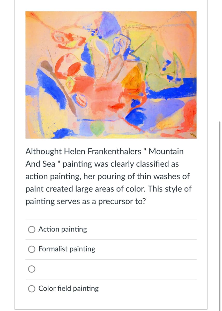 Althought Helen Frankenthalers " Mountain
I3D
And Sea " painting was clearly classified as
%3D
action painting, her pouring of thin washes of
paint created large areas of color. This style of
painting serves as a precursor to?
O Action painting
O Formalist painting
Color field painting
