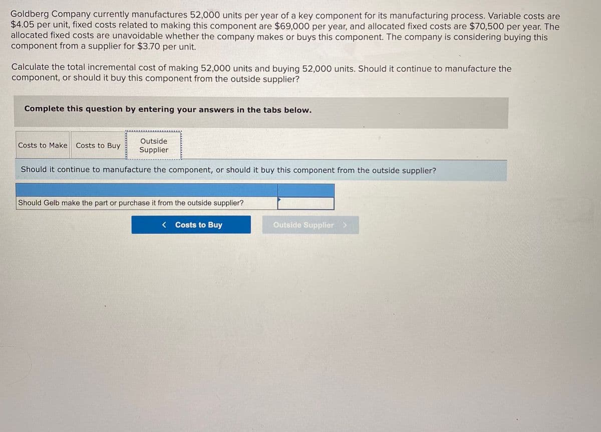 Goldberg Company currently manufactures 52,000 units per year of a key component for its manufacturing process. Variable costs are
$4.05 per unit, fixed costs related to making this component are $69,000 per year, and allocated fixed costs are $70,500 per year. The
allocated fixed costs are unavoidable whether the company makes or buys this component. The company is considering buying this
component from a supplier for $3.70 per unit.
Calculate the total incremental cost of making 52,000 units and buying 52,000 units. Should it continue to manufacture the
component, or should it buy this component from the outside supplier?
Complete this question by entering your answers in the tabs below.
Outside
Costs to Make
Costs to Buy
Supplier
Should it continue to manufacture the component, or should it buy this component from the outside supplier?
Should Gelb make the part or purchase it from the outside supplier?
< Costs to Buy
Outside Supplier >
