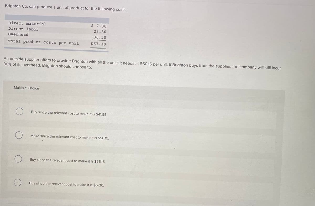 Brighton Co. can produce a unit of product for the following costs:
Direct material
$ 7.30
Direct labor
23.30
Overhead
36.50
Total product costs per unit
$67.10
An outside supplier offers to provide Brighton with all the units it needs at $60.15 per unit. If Brighton buys from the supplier, the company will still incur
30% of its overhead. Brighton should choose to:
Multiple Choice
Buy since the relevant cost to make it is $41.55.
Make since the relevant cost to make it is $56.15.
Buy since the relevant cost to make it is $56.15.
Buy since the relevant cost to make it is $67.10.
