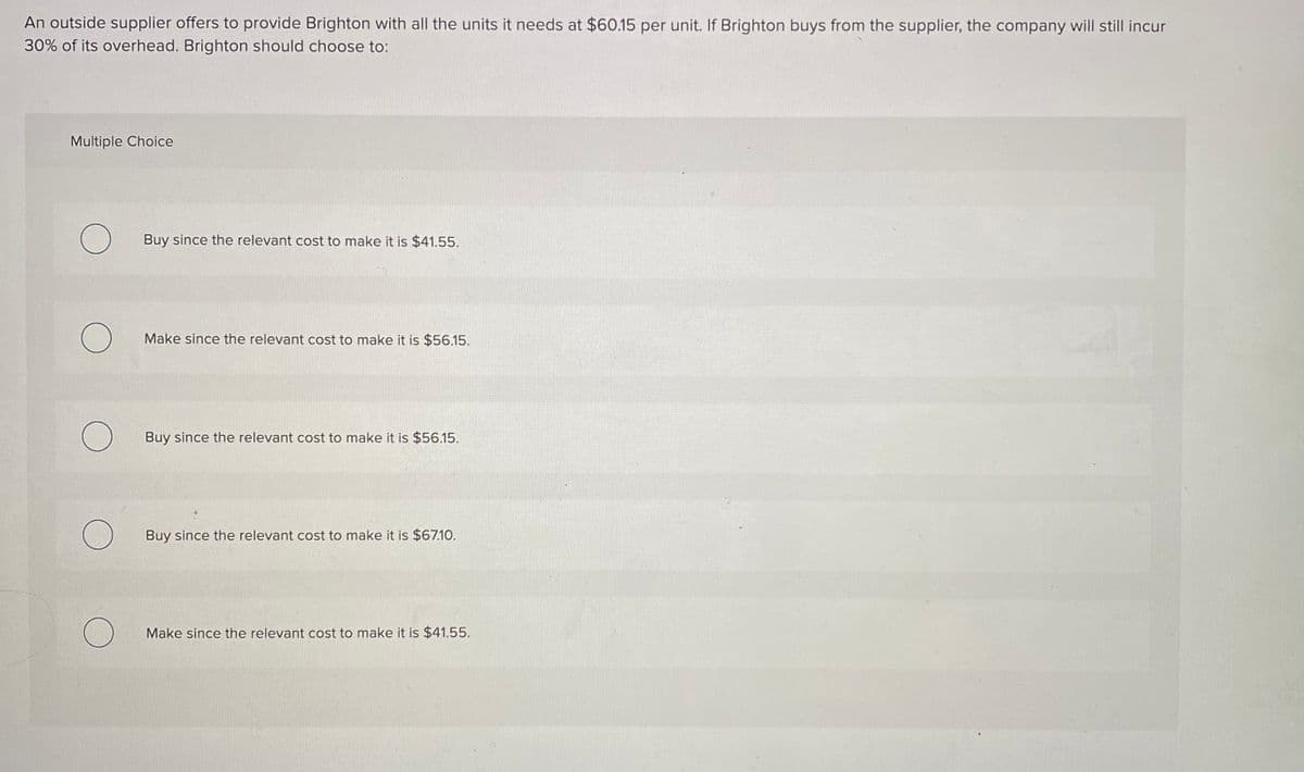 An outside supplier offers to provide Brighton with all the units it needs at $60.15 per unit. If Brighton buys from the supplier, the company will still incur
30% of its overhead. Brighton should choose to:
Multiple Choice
Buy since the relevant cost to make it is $41.55.
Make since the relevant cost to make it is $56.15.
Buy since the relevant cost to make it is $56.15.
Buy since the relevant cost to make it is $67.10.
Make since the relevant cost to make it is $41.55.
