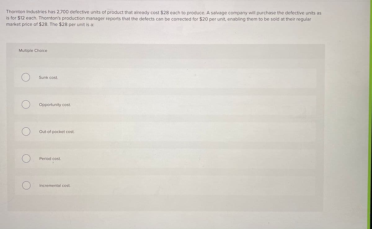 Thornton Industries has 2,700 defective units of product that already cost $28 each to produce. A salvage company will purchase the defective units as
is for $12 each. Thornton's production manager reports that the defects can be corrected for $20 per unit, enabling them to be sold at their regular
market price of $28. The $28 per unit is a:
Multiple Choice
Sunk cost.
Opportunity cost.
Out-of-pocket cost.
Period cost.
Incremental cost.
