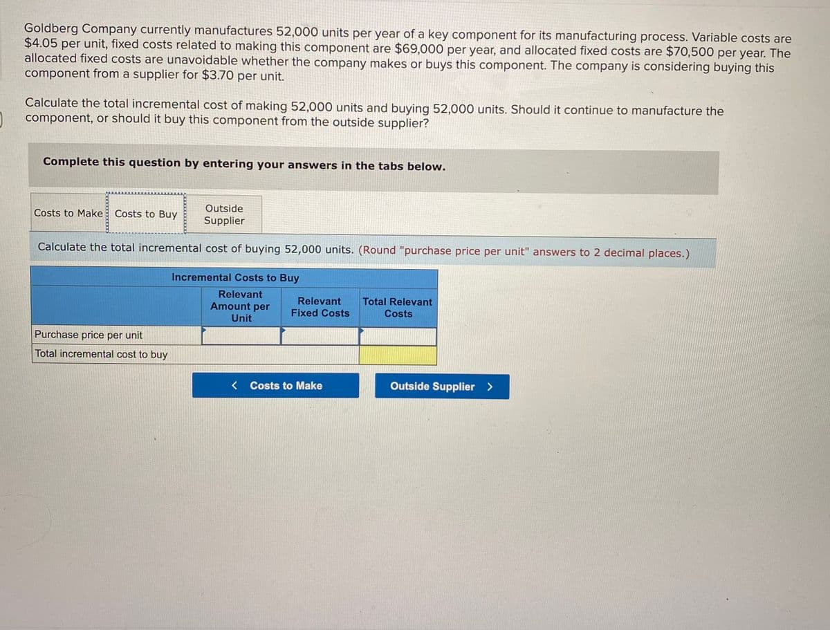 Goldberg Company currently manufactures 52,000 units per year of a key component for its manufacturing process. Variable costs are
$4.05 per unit, fixed costs related to making this component are $69,000 per year, and allocated fixed costs are $70,500 per year. The
allocated fixed costs are unavoidable whether the company makes or buys this component. The company is considering buying this
component from a supplier for $3.70 per unit.
Calculate the total incremental cost of making 52,000 units and buying 52,000 units. Should it continue to manufacture the
component, or should it buy this component from the outside supplier?
Complete this question by entering your answers in the tabs below.
Outside
Costs to Make
Costs to Buy
Supplier
Calculate the total incremental cost of buying 52,000 units. (Round "purchase price per unit" answers to 2 decimal places.)
Incremental Costs to Buy
Relevant
Amount per
Relevant
Fixed Costs
Total Relevant
Costs
Unit
Purchase price per unit
Total incremental cost to buy
< Costs to Make
Outside Supplier
>
