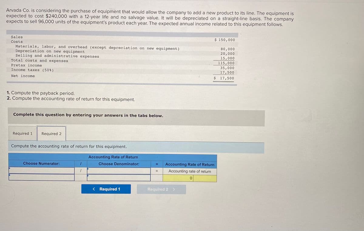 Arvada Co. is considering the purchase of equipment that would allow the company to add a new product to its line. The equipment is
expected to cost $240,000 with a 12-year life and no salvage value. It will be depreciated on a straight-line basis. The company
expects to sell 96,000 units of the equipment's product each year. The expected annual income related to this equipment follows.
Sales
$ 150,000
Costs
Materials, labor, and overhead (except depreciation on new equipment)
Depreciation on new equipment
Selling and administrative expenses
Total costs and expenses
80,000
20,000
15,000
115,000
35,000
17,500
$ 17,500
Pretax income
Income taxes (50%)
Net income
1. Compute the payback period.
2. Compute the accounting rate of return for this equipment.
Complete this question by entering your answers in the tabs below.
Required 1
Required 2
Compute the accounting rate of return for this equipment.
Accounting Rate of Return
Choose Numerator:
Choose Denominator:
Accounting Rate of Return
Accounting rate of return
%3D
< Required 1
Required 2 >
