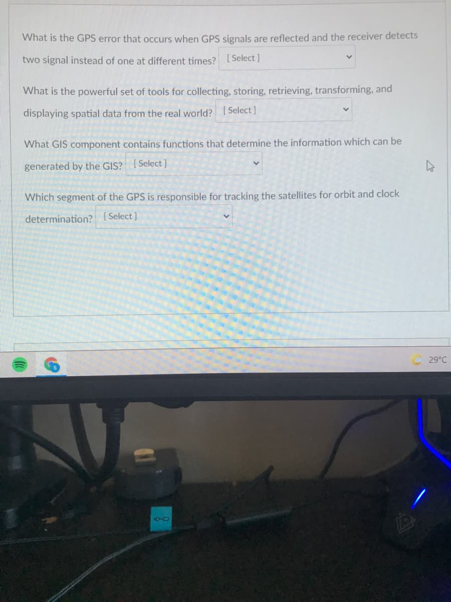 What is the GPS error that occurs when GPS signals are reflected and the receiver detects
two signal instead of one at different times? [Select ]
What is the powerful set of tools for collecting, storing, retrieving, transforming, and
displaying spatial data from the real world? [ Select]
What GIS component contains functions that determine the information which can be
generated by the GIS? [Select]
Which segment of the GPS is responsible for tracking the satellites for orbit and clock
determination? [Select]
29°C
