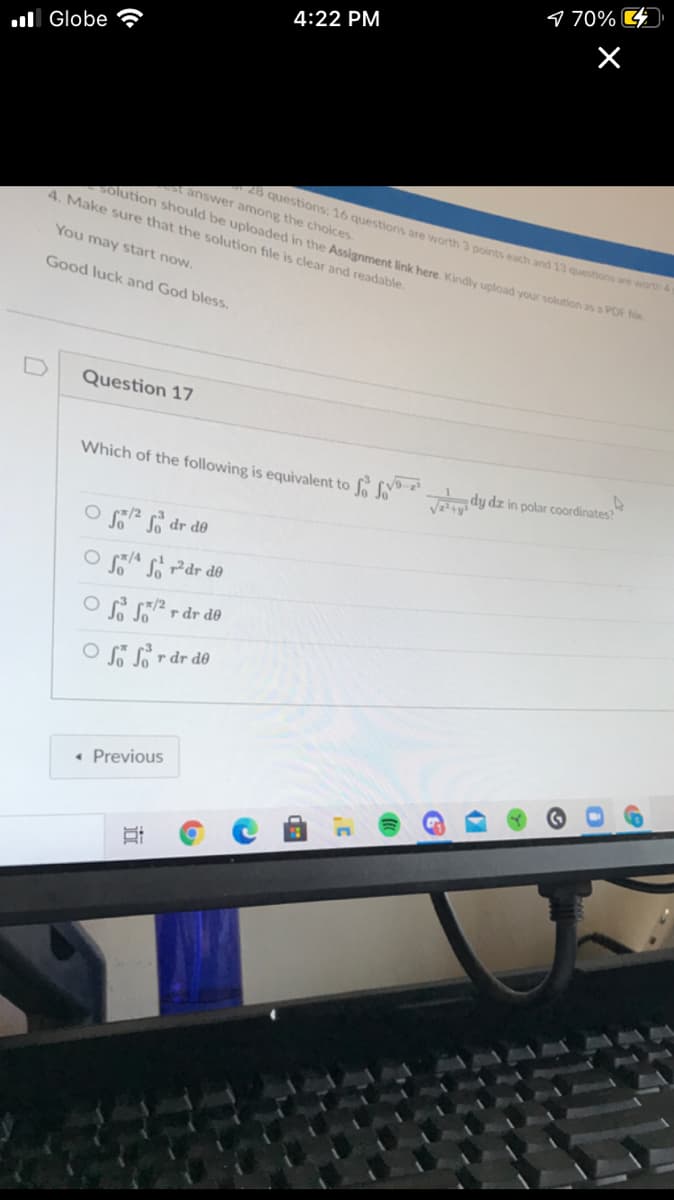 9 70%
4:22 PM
X
ul Globe
answer among the choices.
4. Make sure that the solution file is clear and readable.
28 questions: 16 questions are worth 3 points each and 13 questions are worth &
solution should be uploaded in the Assignment link here. Kindly upload your solution as a POr
You may start now.
Good luck and God bless.
D
Question 17
Which of the following is equivalent to dy dz in polar coordinates?
O 2 dr de
O A si Pdr do
OS Sr dr d
r dr d0
• Previous
近
