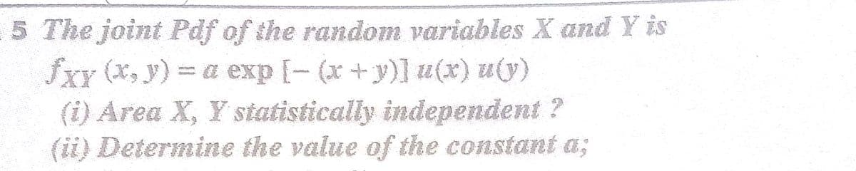 5 The joint Pdf of the random variables X and Y is
fxY (x, y) = a exp [- (x+y)] u(x) u(y)
(i) Area X, Y statistically independent ?
(ii) Determine the value of the constant a;
