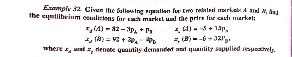 Example 32. Given the following equation for two related markets A and B, find
the equilibrium conditions for each market and the price for each market:
► 15PA
x, (A) = 82 – 3pA
х, (В) %3D 92 + 2pд — 4p;
+ PB
x, (A) = -5 +
x, (B) = -6 + 32P,
B'
where
and
denote quantity demanded and quantity supplied respectively.
