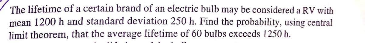 The lifetime of a certain brand of an electric bulb may be considered a RV with
mean 1200 h and standard deviation 250 h. Find the probability, using central
limit theorem, that the average lifetime of 60 bulbs exceeds 1250 h.
