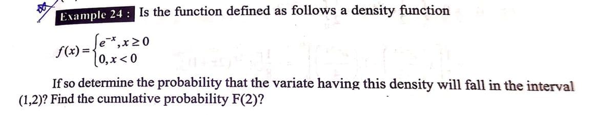Example 24 : Is the function defined as follows a density function
Se*,x20
f(x) =
[0,x < 0
X-
If so determine the probability that the variate having this density will fall in the interval
(1,2)? Find the cumulative probability F(2)?
