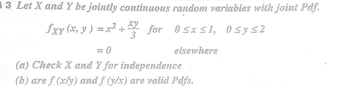 13 Let X and Y be jointly continuous random variables with joint Paj.
fxy (x, y ) = x² + for 0sxs1, o sys2
3
eisewhere
(a) Check X and Y for independence
(b) are f (x/y) and f (y/x) are valid Pdfs.
