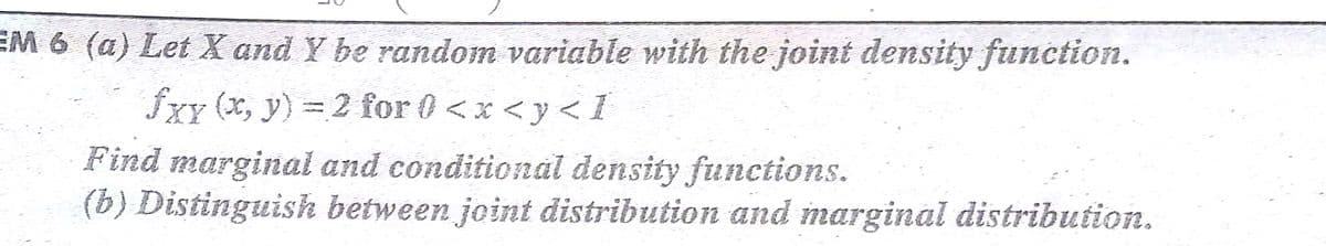 EM 6 (a) Let X and Y be random variable with the joint density function.
fxy (x, y) = 2 for 0<x <y <I
Find marginal and conditional density functions.
(b) Distinguish between joint distribution and marginal distribution.
