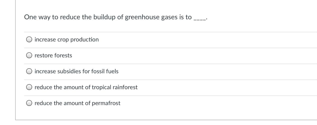 One way to reduce the buildup of greenhouse gases is to
increase crop production
restore forests
increase subsidies for fossil fuels
reduce the amount of tropical rainforest
reduce the amount of permafrost
